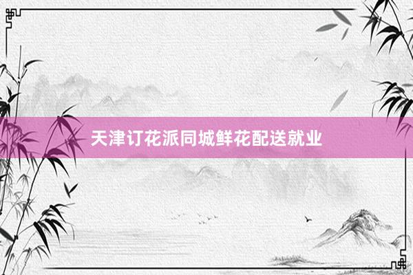 天津订花派同城鲜花配送就业