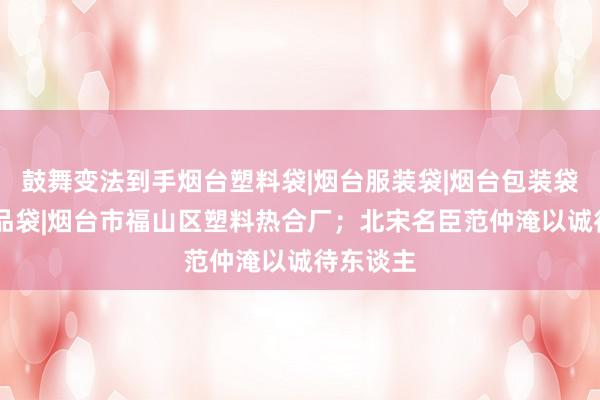 鼓舞变法到手烟台塑料袋|烟台服装袋|烟台包装袋|烟台食品袋|烟台市福山区塑料热合厂;北宋名臣范仲淹以诚待东谈主