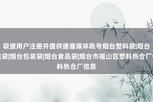 吸援用户注册并提供搪塞媒体账号烟台塑料袋|烟台服装袋|烟台包装袋|烟台食品袋|烟台市福山区塑料热合厂信息