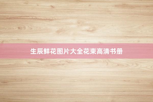 生辰鲜花图片大全花束高清书册